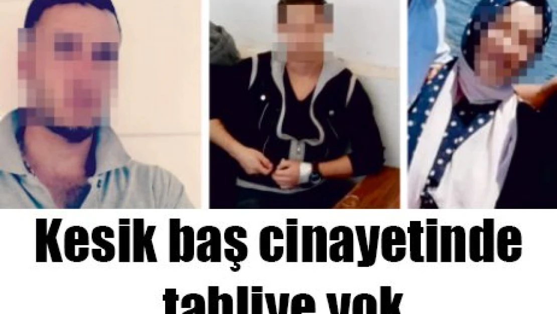 Kesik baş cinayetinde tahliye yok