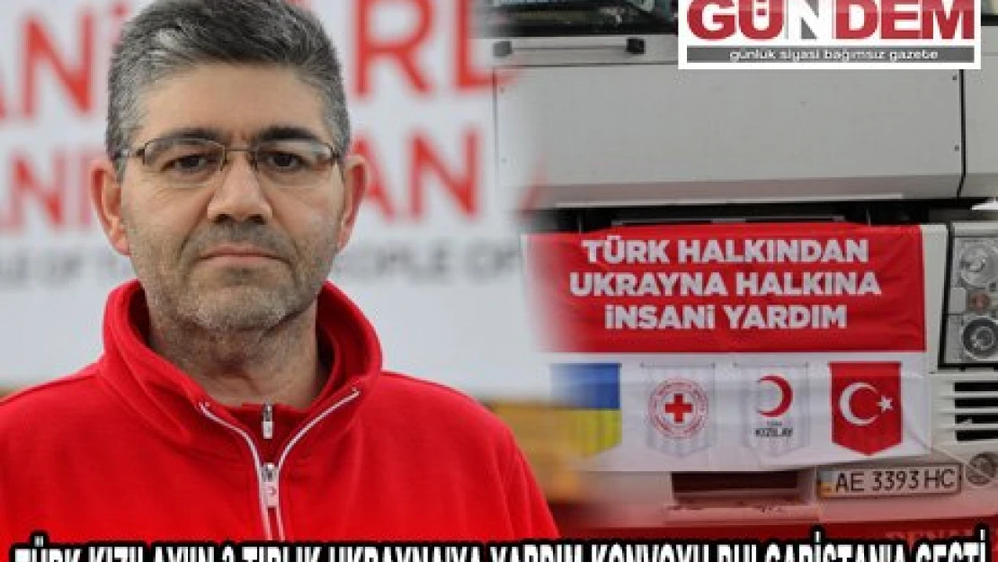 TÜRK KIZILAY'IN 3 TIRLIK UKRAYNA'YA YARDIM KONVOYU BULGARİSTAN'A GEÇTİ