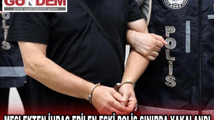 Meslekten ihraç edilen eski polis sınırda yakalandı